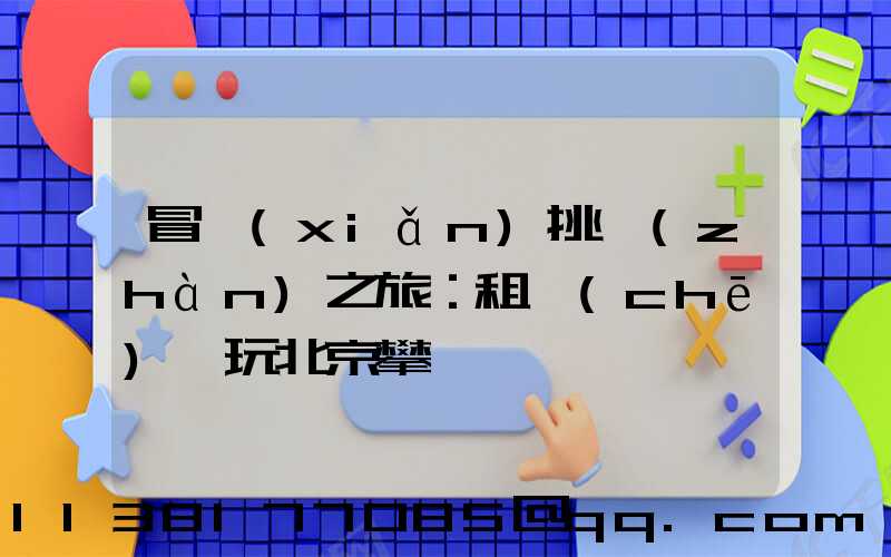 冒險(xiǎn)挑戰(zhàn)之旅：租車(chē)暢玩北京攀巖館