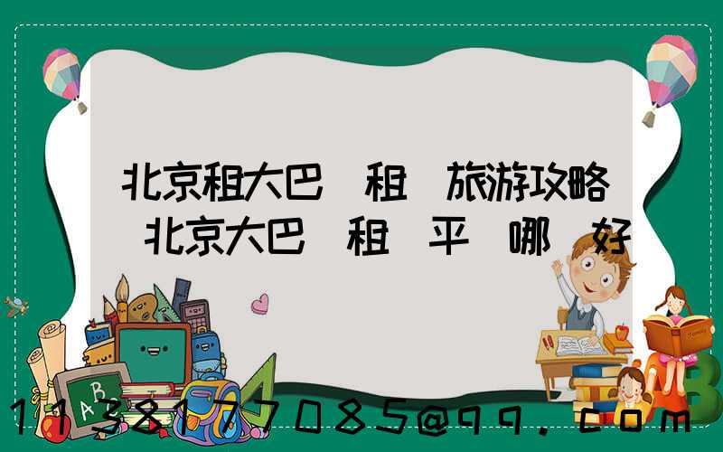 北京租大巴車租車旅游攻略(北京大巴車租車平臺哪個好)