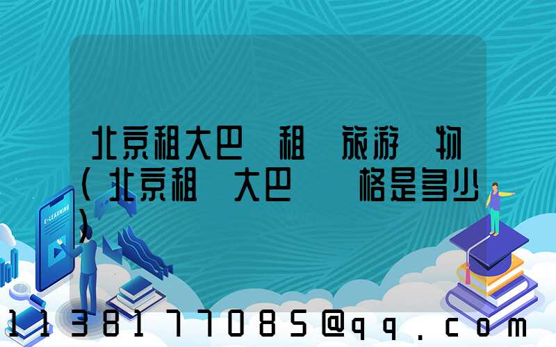 北京租大巴車租車旅游購物(北京租車大巴車價格是多少)