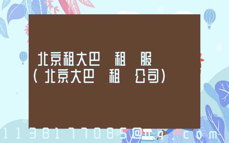 北京租大巴車租車服務熱線(北京大巴車租車公司)