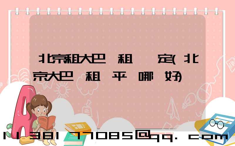北京租大巴車租車預定(北京大巴車租車平臺哪個好)