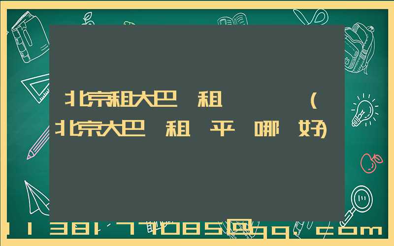 北京租大巴車租車駕駛證(北京大巴車租車平臺哪個好)