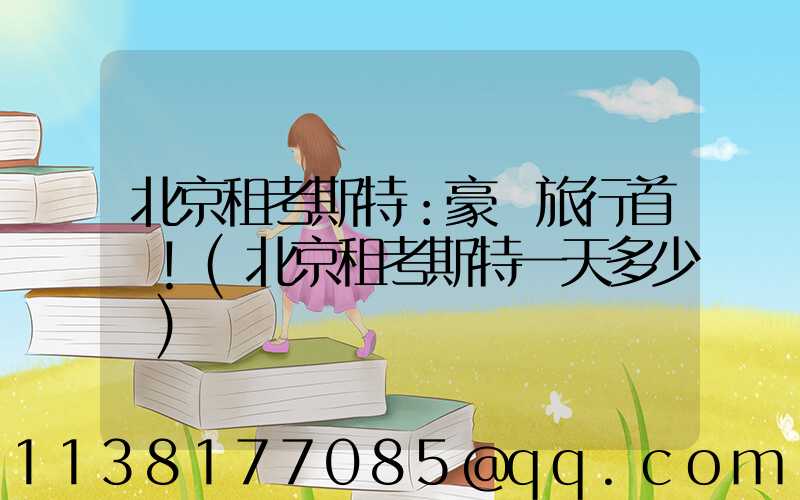 北京租考斯特：豪華旅行首選！(北京租考斯特一天多少錢)