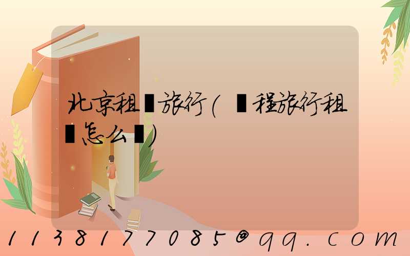 北京租車旅行(攜程旅行租車怎么樣)