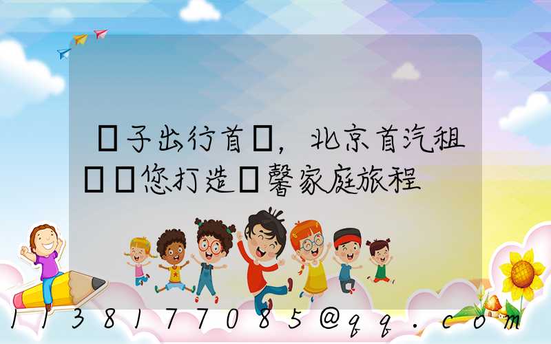 親子出行首選，北京首汽租車為您打造溫馨家庭旅程