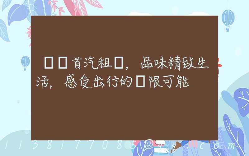 選擇首汽租車，品味精致生活，感受出行的無限可能