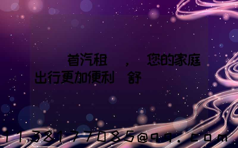 選擇首汽租車，讓您的家庭出行更加便利與舒適