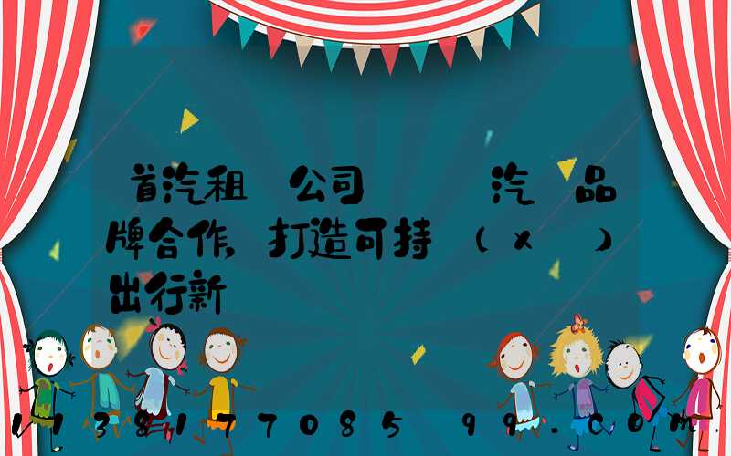 首汽租車公司與電動汽車品牌合作，打造可持續(xù)出行新選擇
