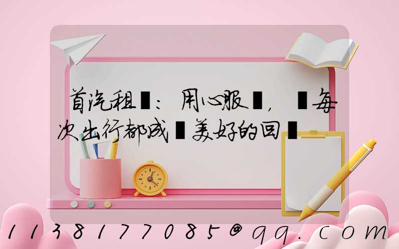 首汽租車：用心服務，讓每次出行都成為美好的回憶